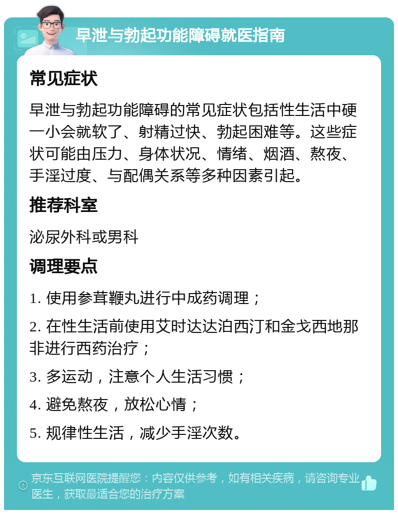 早泄与勃起功能障碍就医指南 常见症状 早泄与勃起功能障碍的常见症状包括性生活中硬一小会就软了、射精过快、勃起困难等。这些症状可能由压力、身体状况、情绪、烟酒、熬夜、手淫过度、与配偶关系等多种因素引起。 推荐科室 泌尿外科或男科 调理要点 1. 使用参茸鞭丸进行中成药调理； 2. 在性生活前使用艾时达达泊西汀和金戈西地那非进行西药治疗； 3. 多运动，注意个人生活习惯； 4. 避免熬夜，放松心情； 5. 规律性生活，减少手淫次数。