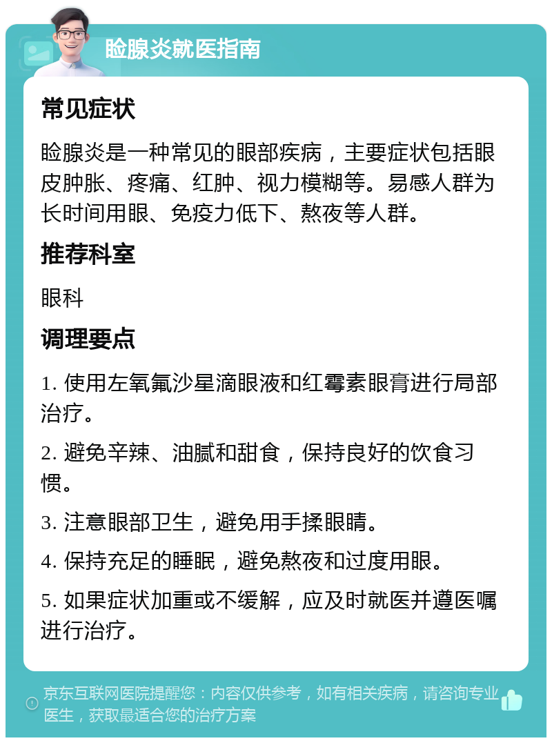 睑腺炎就医指南 常见症状 睑腺炎是一种常见的眼部疾病，主要症状包括眼皮肿胀、疼痛、红肿、视力模糊等。易感人群为长时间用眼、免疫力低下、熬夜等人群。 推荐科室 眼科 调理要点 1. 使用左氧氟沙星滴眼液和红霉素眼膏进行局部治疗。 2. 避免辛辣、油腻和甜食，保持良好的饮食习惯。 3. 注意眼部卫生，避免用手揉眼睛。 4. 保持充足的睡眠，避免熬夜和过度用眼。 5. 如果症状加重或不缓解，应及时就医并遵医嘱进行治疗。