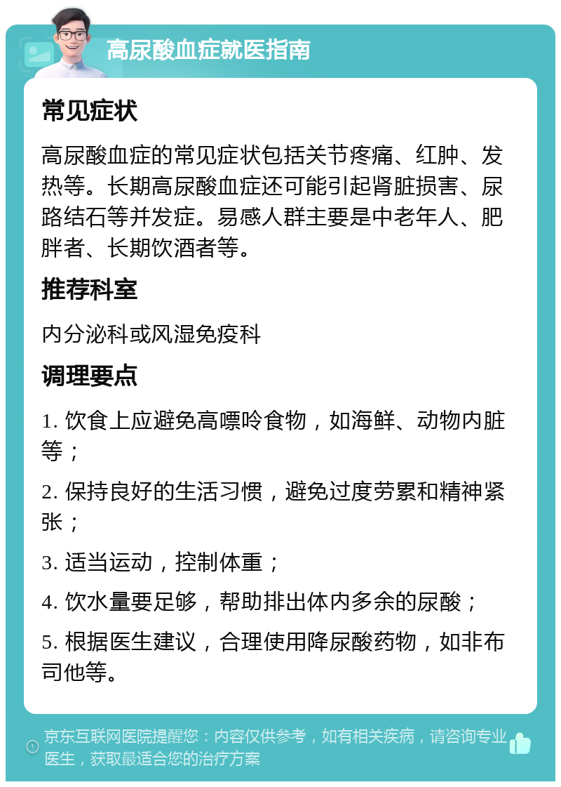 高尿酸血症就医指南 常见症状 高尿酸血症的常见症状包括关节疼痛、红肿、发热等。长期高尿酸血症还可能引起肾脏损害、尿路结石等并发症。易感人群主要是中老年人、肥胖者、长期饮酒者等。 推荐科室 内分泌科或风湿免疫科 调理要点 1. 饮食上应避免高嘌呤食物，如海鲜、动物内脏等； 2. 保持良好的生活习惯，避免过度劳累和精神紧张； 3. 适当运动，控制体重； 4. 饮水量要足够，帮助排出体内多余的尿酸； 5. 根据医生建议，合理使用降尿酸药物，如非布司他等。