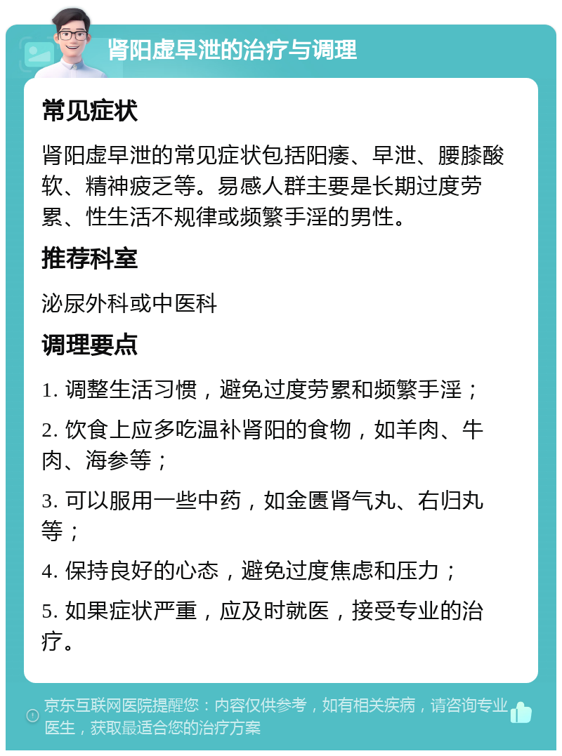 肾阳虚早泄的治疗与调理 常见症状 肾阳虚早泄的常见症状包括阳痿、早泄、腰膝酸软、精神疲乏等。易感人群主要是长期过度劳累、性生活不规律或频繁手淫的男性。 推荐科室 泌尿外科或中医科 调理要点 1. 调整生活习惯，避免过度劳累和频繁手淫； 2. 饮食上应多吃温补肾阳的食物，如羊肉、牛肉、海参等； 3. 可以服用一些中药，如金匮肾气丸、右归丸等； 4. 保持良好的心态，避免过度焦虑和压力； 5. 如果症状严重，应及时就医，接受专业的治疗。