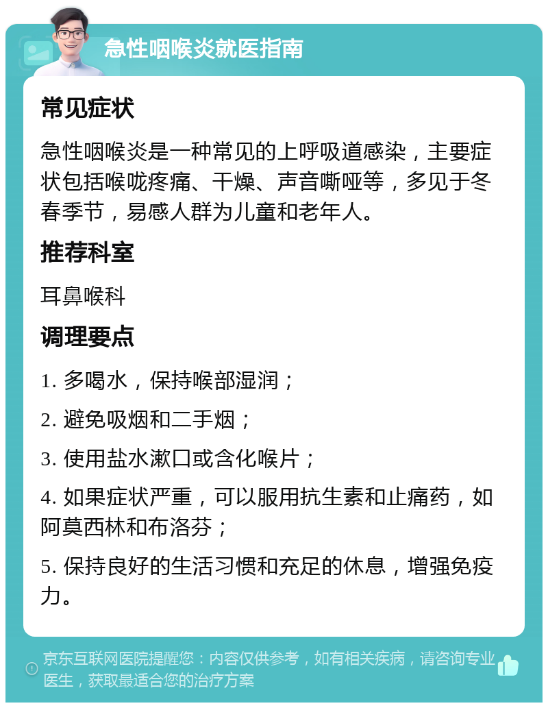 急性咽喉炎就医指南 常见症状 急性咽喉炎是一种常见的上呼吸道感染，主要症状包括喉咙疼痛、干燥、声音嘶哑等，多见于冬春季节，易感人群为儿童和老年人。 推荐科室 耳鼻喉科 调理要点 1. 多喝水，保持喉部湿润； 2. 避免吸烟和二手烟； 3. 使用盐水漱口或含化喉片； 4. 如果症状严重，可以服用抗生素和止痛药，如阿莫西林和布洛芬； 5. 保持良好的生活习惯和充足的休息，增强免疫力。