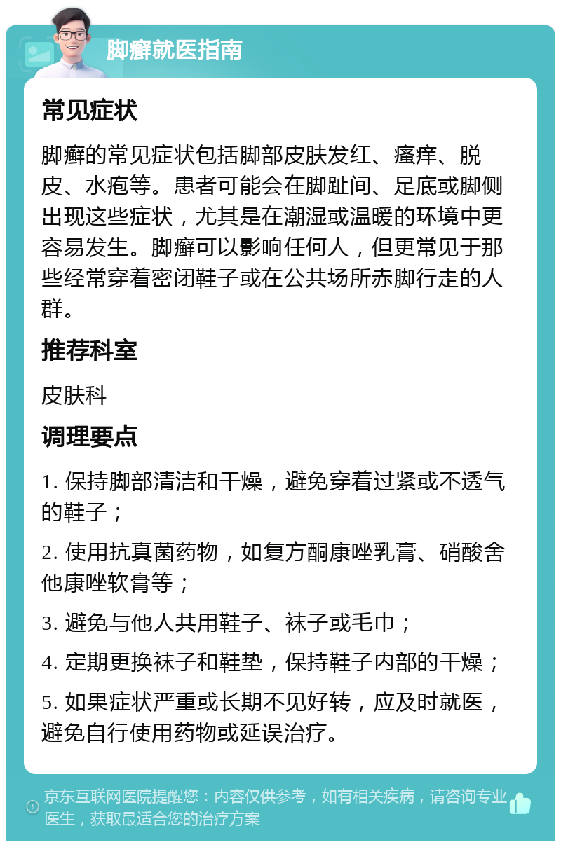 脚癣就医指南 常见症状 脚癣的常见症状包括脚部皮肤发红、瘙痒、脱皮、水疱等。患者可能会在脚趾间、足底或脚侧出现这些症状，尤其是在潮湿或温暖的环境中更容易发生。脚癣可以影响任何人，但更常见于那些经常穿着密闭鞋子或在公共场所赤脚行走的人群。 推荐科室 皮肤科 调理要点 1. 保持脚部清洁和干燥，避免穿着过紧或不透气的鞋子； 2. 使用抗真菌药物，如复方酮康唑乳膏、硝酸舍他康唑软膏等； 3. 避免与他人共用鞋子、袜子或毛巾； 4. 定期更换袜子和鞋垫，保持鞋子内部的干燥； 5. 如果症状严重或长期不见好转，应及时就医，避免自行使用药物或延误治疗。