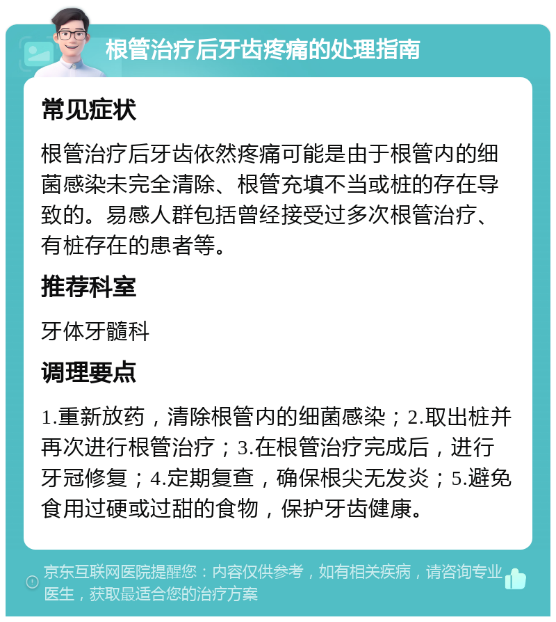 根管治疗后牙齿疼痛的处理指南 常见症状 根管治疗后牙齿依然疼痛可能是由于根管内的细菌感染未完全清除、根管充填不当或桩的存在导致的。易感人群包括曾经接受过多次根管治疗、有桩存在的患者等。 推荐科室 牙体牙髓科 调理要点 1.重新放药，清除根管内的细菌感染；2.取出桩并再次进行根管治疗；3.在根管治疗完成后，进行牙冠修复；4.定期复查，确保根尖无发炎；5.避免食用过硬或过甜的食物，保护牙齿健康。