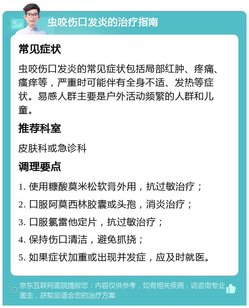 虫咬伤口发炎的治疗指南 常见症状 虫咬伤口发炎的常见症状包括局部红肿、疼痛、瘙痒等，严重时可能伴有全身不适、发热等症状。易感人群主要是户外活动频繁的人群和儿童。 推荐科室 皮肤科或急诊科 调理要点 1. 使用糠酸莫米松软膏外用，抗过敏治疗； 2. 口服阿莫西林胶囊或头孢，消炎治疗； 3. 口服氯雷他定片，抗过敏治疗； 4. 保持伤口清洁，避免抓挠； 5. 如果症状加重或出现并发症，应及时就医。