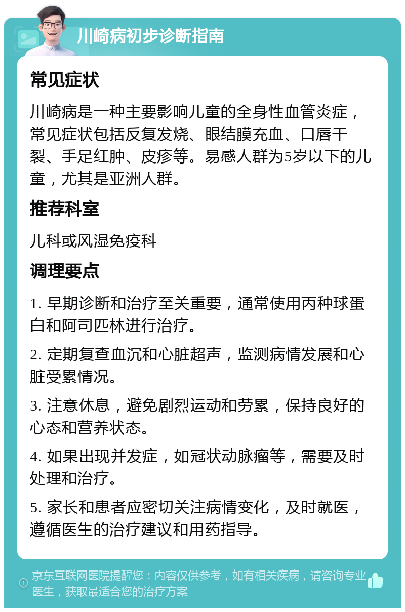 川崎病初步诊断指南 常见症状 川崎病是一种主要影响儿童的全身性血管炎症，常见症状包括反复发烧、眼结膜充血、口唇干裂、手足红肿、皮疹等。易感人群为5岁以下的儿童，尤其是亚洲人群。 推荐科室 儿科或风湿免疫科 调理要点 1. 早期诊断和治疗至关重要，通常使用丙种球蛋白和阿司匹林进行治疗。 2. 定期复查血沉和心脏超声，监测病情发展和心脏受累情况。 3. 注意休息，避免剧烈运动和劳累，保持良好的心态和营养状态。 4. 如果出现并发症，如冠状动脉瘤等，需要及时处理和治疗。 5. 家长和患者应密切关注病情变化，及时就医，遵循医生的治疗建议和用药指导。