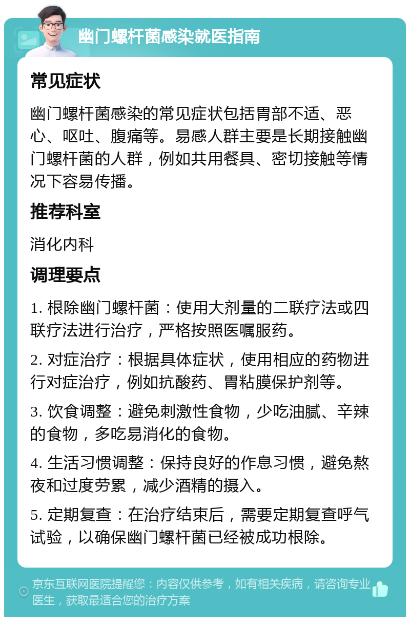 幽门螺杆菌感染就医指南 常见症状 幽门螺杆菌感染的常见症状包括胃部不适、恶心、呕吐、腹痛等。易感人群主要是长期接触幽门螺杆菌的人群，例如共用餐具、密切接触等情况下容易传播。 推荐科室 消化内科 调理要点 1. 根除幽门螺杆菌：使用大剂量的二联疗法或四联疗法进行治疗，严格按照医嘱服药。 2. 对症治疗：根据具体症状，使用相应的药物进行对症治疗，例如抗酸药、胃粘膜保护剂等。 3. 饮食调整：避免刺激性食物，少吃油腻、辛辣的食物，多吃易消化的食物。 4. 生活习惯调整：保持良好的作息习惯，避免熬夜和过度劳累，减少酒精的摄入。 5. 定期复查：在治疗结束后，需要定期复查呼气试验，以确保幽门螺杆菌已经被成功根除。