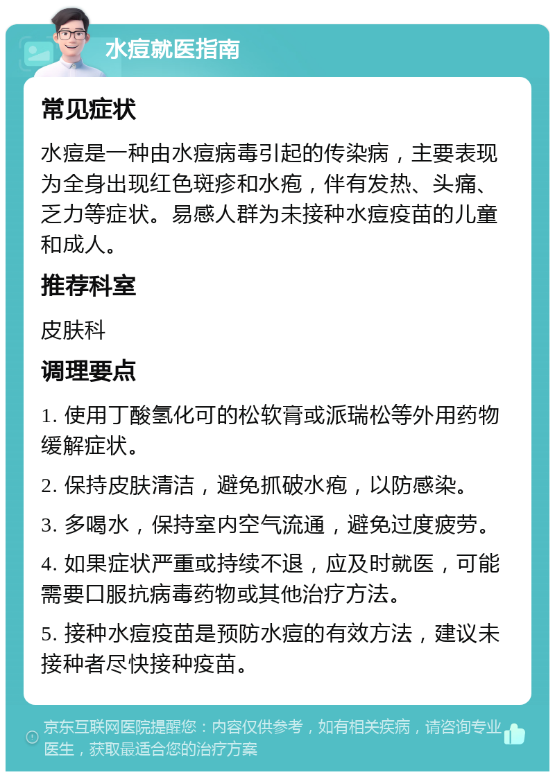 水痘就医指南 常见症状 水痘是一种由水痘病毒引起的传染病，主要表现为全身出现红色斑疹和水疱，伴有发热、头痛、乏力等症状。易感人群为未接种水痘疫苗的儿童和成人。 推荐科室 皮肤科 调理要点 1. 使用丁酸氢化可的松软膏或派瑞松等外用药物缓解症状。 2. 保持皮肤清洁，避免抓破水疱，以防感染。 3. 多喝水，保持室内空气流通，避免过度疲劳。 4. 如果症状严重或持续不退，应及时就医，可能需要口服抗病毒药物或其他治疗方法。 5. 接种水痘疫苗是预防水痘的有效方法，建议未接种者尽快接种疫苗。