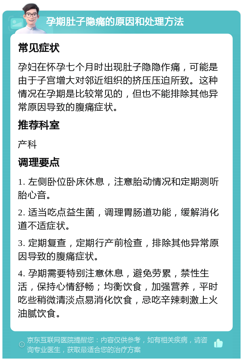 孕期肚子隐痛的原因和处理方法 常见症状 孕妇在怀孕七个月时出现肚子隐隐作痛，可能是由于子宫增大对邻近组织的挤压压迫所致。这种情况在孕期是比较常见的，但也不能排除其他异常原因导致的腹痛症状。 推荐科室 产科 调理要点 1. 左侧卧位卧床休息，注意胎动情况和定期测听胎心音。 2. 适当吃点益生菌，调理胃肠道功能，缓解消化道不适症状。 3. 定期复查，定期行产前检查，排除其他异常原因导致的腹痛症状。 4. 孕期需要特别注意休息，避免劳累，禁性生活，保持心情舒畅；均衡饮食，加强营养，平时吃些稍微清淡点易消化饮食，忌吃辛辣刺激上火油腻饮食。