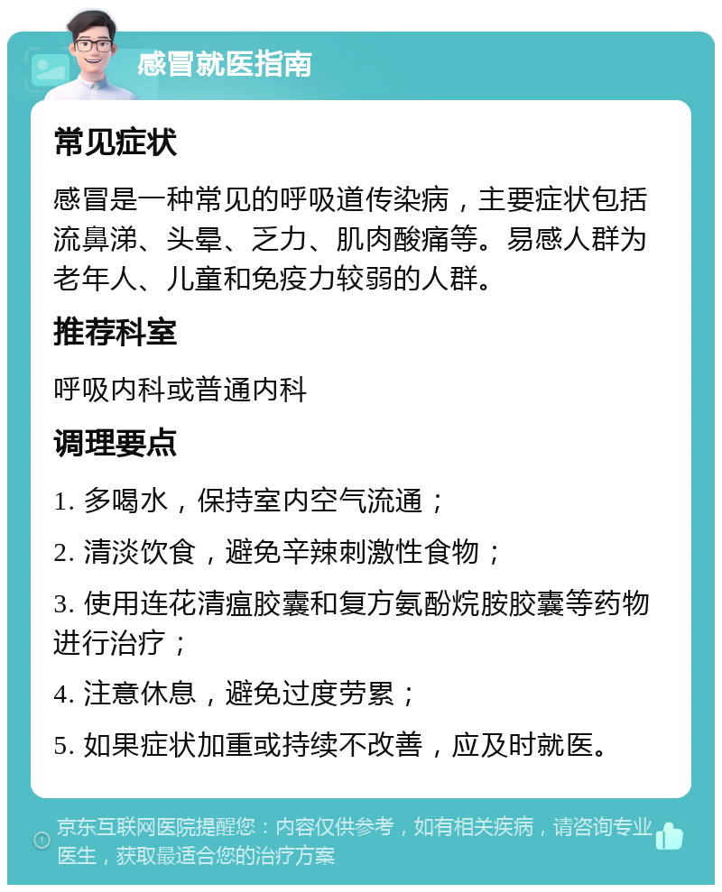 感冒就医指南 常见症状 感冒是一种常见的呼吸道传染病，主要症状包括流鼻涕、头晕、乏力、肌肉酸痛等。易感人群为老年人、儿童和免疫力较弱的人群。 推荐科室 呼吸内科或普通内科 调理要点 1. 多喝水，保持室内空气流通； 2. 清淡饮食，避免辛辣刺激性食物； 3. 使用连花清瘟胶囊和复方氨酚烷胺胶囊等药物进行治疗； 4. 注意休息，避免过度劳累； 5. 如果症状加重或持续不改善，应及时就医。