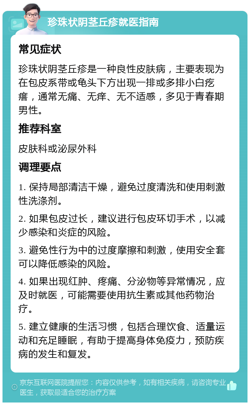 珍珠状阴茎丘疹就医指南 常见症状 珍珠状阴茎丘疹是一种良性皮肤病，主要表现为在包皮系带或龟头下方出现一排或多排小白疙瘩，通常无痛、无痒、无不适感，多见于青春期男性。 推荐科室 皮肤科或泌尿外科 调理要点 1. 保持局部清洁干燥，避免过度清洗和使用刺激性洗涤剂。 2. 如果包皮过长，建议进行包皮环切手术，以减少感染和炎症的风险。 3. 避免性行为中的过度摩擦和刺激，使用安全套可以降低感染的风险。 4. 如果出现红肿、疼痛、分泌物等异常情况，应及时就医，可能需要使用抗生素或其他药物治疗。 5. 建立健康的生活习惯，包括合理饮食、适量运动和充足睡眠，有助于提高身体免疫力，预防疾病的发生和复发。