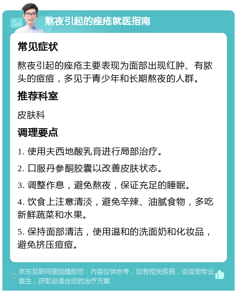 熬夜引起的痤疮就医指南 常见症状 熬夜引起的痤疮主要表现为面部出现红肿、有脓头的痘痘，多见于青少年和长期熬夜的人群。 推荐科室 皮肤科 调理要点 1. 使用夫西地酸乳膏进行局部治疗。 2. 口服丹参酮胶囊以改善皮肤状态。 3. 调整作息，避免熬夜，保证充足的睡眠。 4. 饮食上注意清淡，避免辛辣、油腻食物，多吃新鲜蔬菜和水果。 5. 保持面部清洁，使用温和的洗面奶和化妆品，避免挤压痘痘。