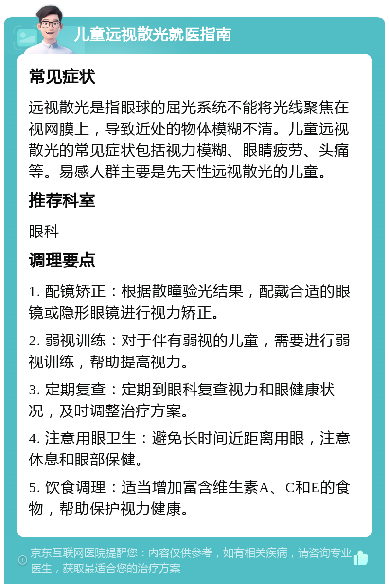 儿童远视散光就医指南 常见症状 远视散光是指眼球的屈光系统不能将光线聚焦在视网膜上，导致近处的物体模糊不清。儿童远视散光的常见症状包括视力模糊、眼睛疲劳、头痛等。易感人群主要是先天性远视散光的儿童。 推荐科室 眼科 调理要点 1. 配镜矫正：根据散瞳验光结果，配戴合适的眼镜或隐形眼镜进行视力矫正。 2. 弱视训练：对于伴有弱视的儿童，需要进行弱视训练，帮助提高视力。 3. 定期复查：定期到眼科复查视力和眼健康状况，及时调整治疗方案。 4. 注意用眼卫生：避免长时间近距离用眼，注意休息和眼部保健。 5. 饮食调理：适当增加富含维生素A、C和E的食物，帮助保护视力健康。