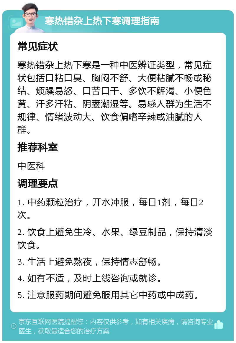 寒热错杂上热下寒调理指南 常见症状 寒热错杂上热下寒是一种中医辨证类型，常见症状包括口粘口臭、胸闷不舒、大便粘腻不畅或秘结、烦躁易怒、口苦口干、多饮不解渴、小便色黄、汗多汗粘、阴囊潮湿等。易感人群为生活不规律、情绪波动大、饮食偏嗜辛辣或油腻的人群。 推荐科室 中医科 调理要点 1. 中药颗粒治疗，开水冲服，每日1剂，每日2次。 2. 饮食上避免生冷、水果、绿豆制品，保持清淡饮食。 3. 生活上避免熬夜，保持情志舒畅。 4. 如有不适，及时上线咨询或就诊。 5. 注意服药期间避免服用其它中药或中成药。