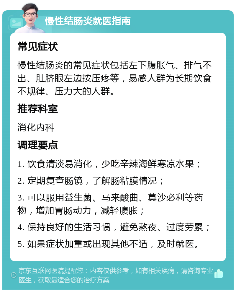 慢性结肠炎就医指南 常见症状 慢性结肠炎的常见症状包括左下腹胀气、排气不出、肚脐眼左边按压疼等，易感人群为长期饮食不规律、压力大的人群。 推荐科室 消化内科 调理要点 1. 饮食清淡易消化，少吃辛辣海鲜寒凉水果； 2. 定期复查肠镜，了解肠粘膜情况； 3. 可以服用益生菌、马来酸曲、莫沙必利等药物，增加胃肠动力，减轻腹胀； 4. 保持良好的生活习惯，避免熬夜、过度劳累； 5. 如果症状加重或出现其他不适，及时就医。