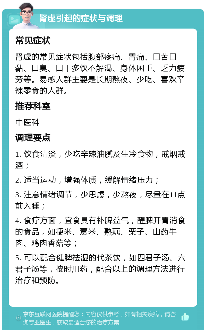 肾虚引起的症状与调理 常见症状 肾虚的常见症状包括腹部疼痛、胃痛、口苦口黏、口臭、口干多饮不解渴、身体困重、乏力疲劳等。易感人群主要是长期熬夜、少吃、喜欢辛辣零食的人群。 推荐科室 中医科 调理要点 1. 饮食清淡，少吃辛辣油腻及生冷食物，戒烟戒酒； 2. 适当运动，增强体质，缓解情绪压力； 3. 注意情绪调节，少思虑，少熬夜，尽量在11点前入睡； 4. 食疗方面，宜食具有补脾益气，醒脾开胃消食的食品，如粳米、薏米、熟藕、栗子、山药牛肉、鸡肉香菇等； 5. 可以配合健脾祛湿的代茶饮，如四君子汤、六君子汤等，按时用药，配合以上的调理方法进行治疗和预防。