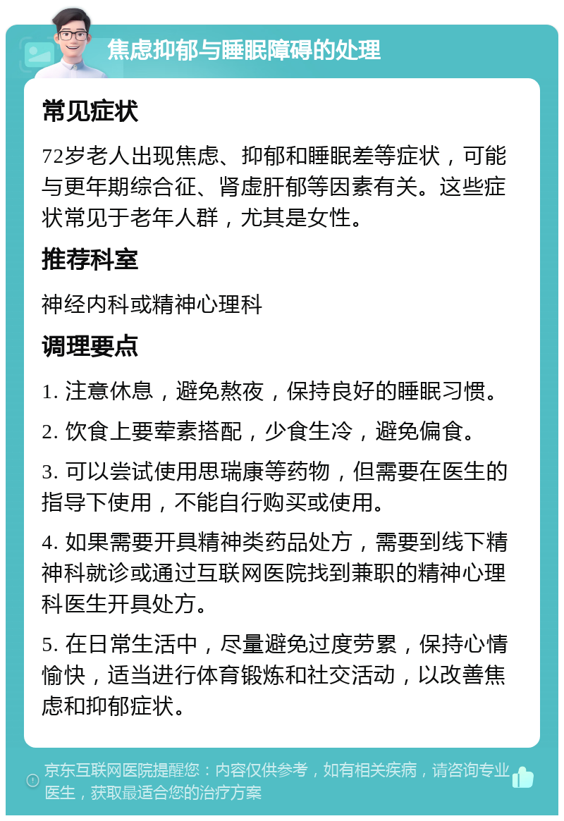 焦虑抑郁与睡眠障碍的处理 常见症状 72岁老人出现焦虑、抑郁和睡眠差等症状，可能与更年期综合征、肾虚肝郁等因素有关。这些症状常见于老年人群，尤其是女性。 推荐科室 神经内科或精神心理科 调理要点 1. 注意休息，避免熬夜，保持良好的睡眠习惯。 2. 饮食上要荤素搭配，少食生冷，避免偏食。 3. 可以尝试使用思瑞康等药物，但需要在医生的指导下使用，不能自行购买或使用。 4. 如果需要开具精神类药品处方，需要到线下精神科就诊或通过互联网医院找到兼职的精神心理科医生开具处方。 5. 在日常生活中，尽量避免过度劳累，保持心情愉快，适当进行体育锻炼和社交活动，以改善焦虑和抑郁症状。