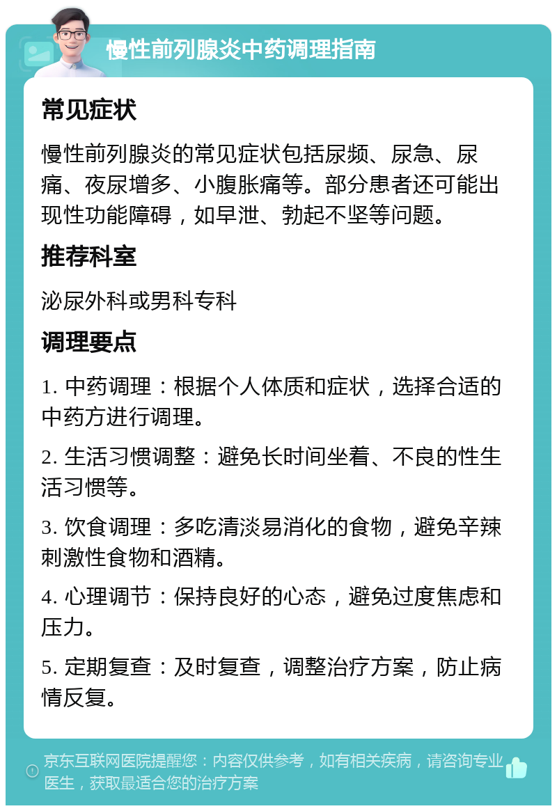 慢性前列腺炎中药调理指南 常见症状 慢性前列腺炎的常见症状包括尿频、尿急、尿痛、夜尿增多、小腹胀痛等。部分患者还可能出现性功能障碍，如早泄、勃起不坚等问题。 推荐科室 泌尿外科或男科专科 调理要点 1. 中药调理：根据个人体质和症状，选择合适的中药方进行调理。 2. 生活习惯调整：避免长时间坐着、不良的性生活习惯等。 3. 饮食调理：多吃清淡易消化的食物，避免辛辣刺激性食物和酒精。 4. 心理调节：保持良好的心态，避免过度焦虑和压力。 5. 定期复查：及时复查，调整治疗方案，防止病情反复。