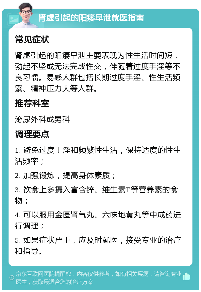 肾虚引起的阳痿早泄就医指南 常见症状 肾虚引起的阳痿早泄主要表现为性生活时间短，勃起不坚或无法完成性交，伴随着过度手淫等不良习惯。易感人群包括长期过度手淫、性生活频繁、精神压力大等人群。 推荐科室 泌尿外科或男科 调理要点 1. 避免过度手淫和频繁性生活，保持适度的性生活频率； 2. 加强锻炼，提高身体素质； 3. 饮食上多摄入富含锌、维生素E等营养素的食物； 4. 可以服用金匮肾气丸、六味地黄丸等中成药进行调理； 5. 如果症状严重，应及时就医，接受专业的治疗和指导。