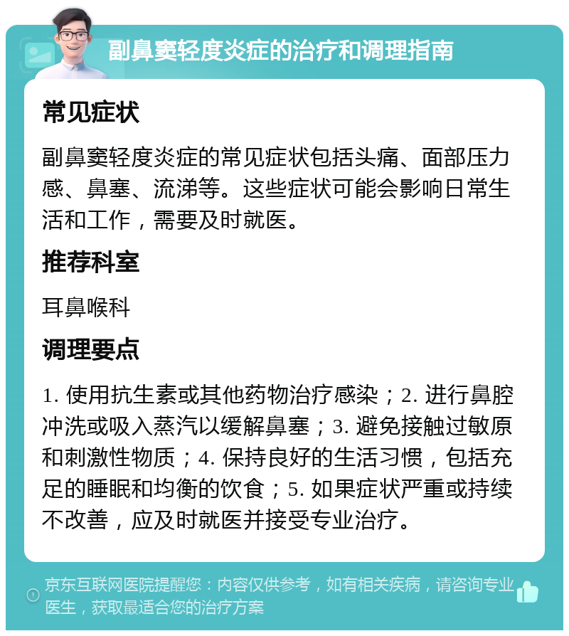 副鼻窦轻度炎症的治疗和调理指南 常见症状 副鼻窦轻度炎症的常见症状包括头痛、面部压力感、鼻塞、流涕等。这些症状可能会影响日常生活和工作，需要及时就医。 推荐科室 耳鼻喉科 调理要点 1. 使用抗生素或其他药物治疗感染；2. 进行鼻腔冲洗或吸入蒸汽以缓解鼻塞；3. 避免接触过敏原和刺激性物质；4. 保持良好的生活习惯，包括充足的睡眠和均衡的饮食；5. 如果症状严重或持续不改善，应及时就医并接受专业治疗。