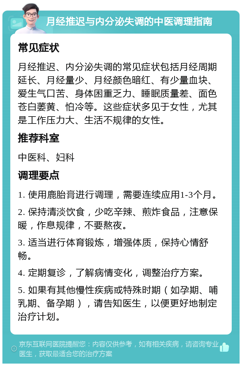 月经推迟与内分泌失调的中医调理指南 常见症状 月经推迟、内分泌失调的常见症状包括月经周期延长、月经量少、月经颜色暗红、有少量血块、爱生气口苦、身体困重乏力、睡眠质量差、面色苍白萎黄、怕冷等。这些症状多见于女性，尤其是工作压力大、生活不规律的女性。 推荐科室 中医科、妇科 调理要点 1. 使用鹿胎膏进行调理，需要连续应用1-3个月。 2. 保持清淡饮食，少吃辛辣、煎炸食品，注意保暖，作息规律，不要熬夜。 3. 适当进行体育锻炼，增强体质，保持心情舒畅。 4. 定期复诊，了解病情变化，调整治疗方案。 5. 如果有其他慢性疾病或特殊时期（如孕期、哺乳期、备孕期），请告知医生，以便更好地制定治疗计划。