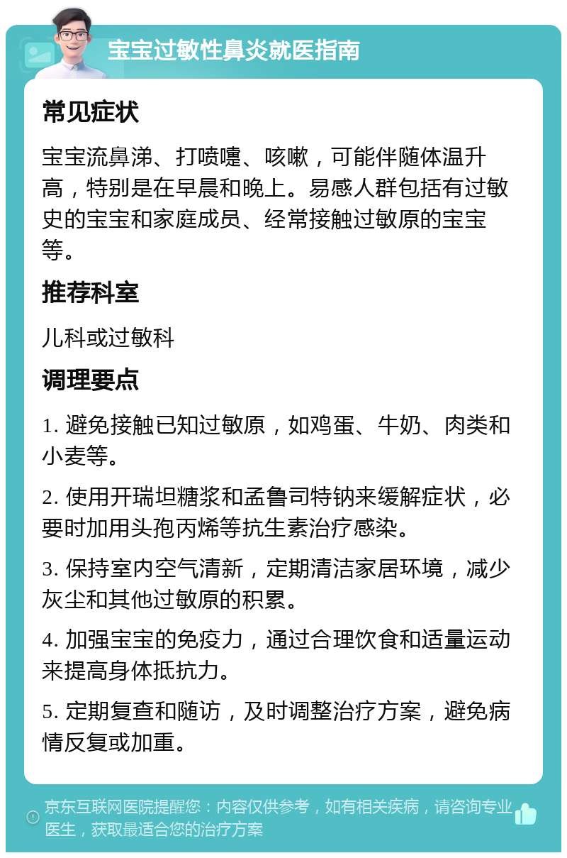 宝宝过敏性鼻炎就医指南 常见症状 宝宝流鼻涕、打喷嚏、咳嗽，可能伴随体温升高，特别是在早晨和晚上。易感人群包括有过敏史的宝宝和家庭成员、经常接触过敏原的宝宝等。 推荐科室 儿科或过敏科 调理要点 1. 避免接触已知过敏原，如鸡蛋、牛奶、肉类和小麦等。 2. 使用开瑞坦糖浆和孟鲁司特钠来缓解症状，必要时加用头孢丙烯等抗生素治疗感染。 3. 保持室内空气清新，定期清洁家居环境，减少灰尘和其他过敏原的积累。 4. 加强宝宝的免疫力，通过合理饮食和适量运动来提高身体抵抗力。 5. 定期复查和随访，及时调整治疗方案，避免病情反复或加重。