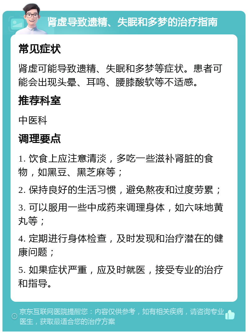 肾虚导致遗精、失眠和多梦的治疗指南 常见症状 肾虚可能导致遗精、失眠和多梦等症状。患者可能会出现头晕、耳鸣、腰膝酸软等不适感。 推荐科室 中医科 调理要点 1. 饮食上应注意清淡，多吃一些滋补肾脏的食物，如黑豆、黑芝麻等； 2. 保持良好的生活习惯，避免熬夜和过度劳累； 3. 可以服用一些中成药来调理身体，如六味地黄丸等； 4. 定期进行身体检查，及时发现和治疗潜在的健康问题； 5. 如果症状严重，应及时就医，接受专业的治疗和指导。