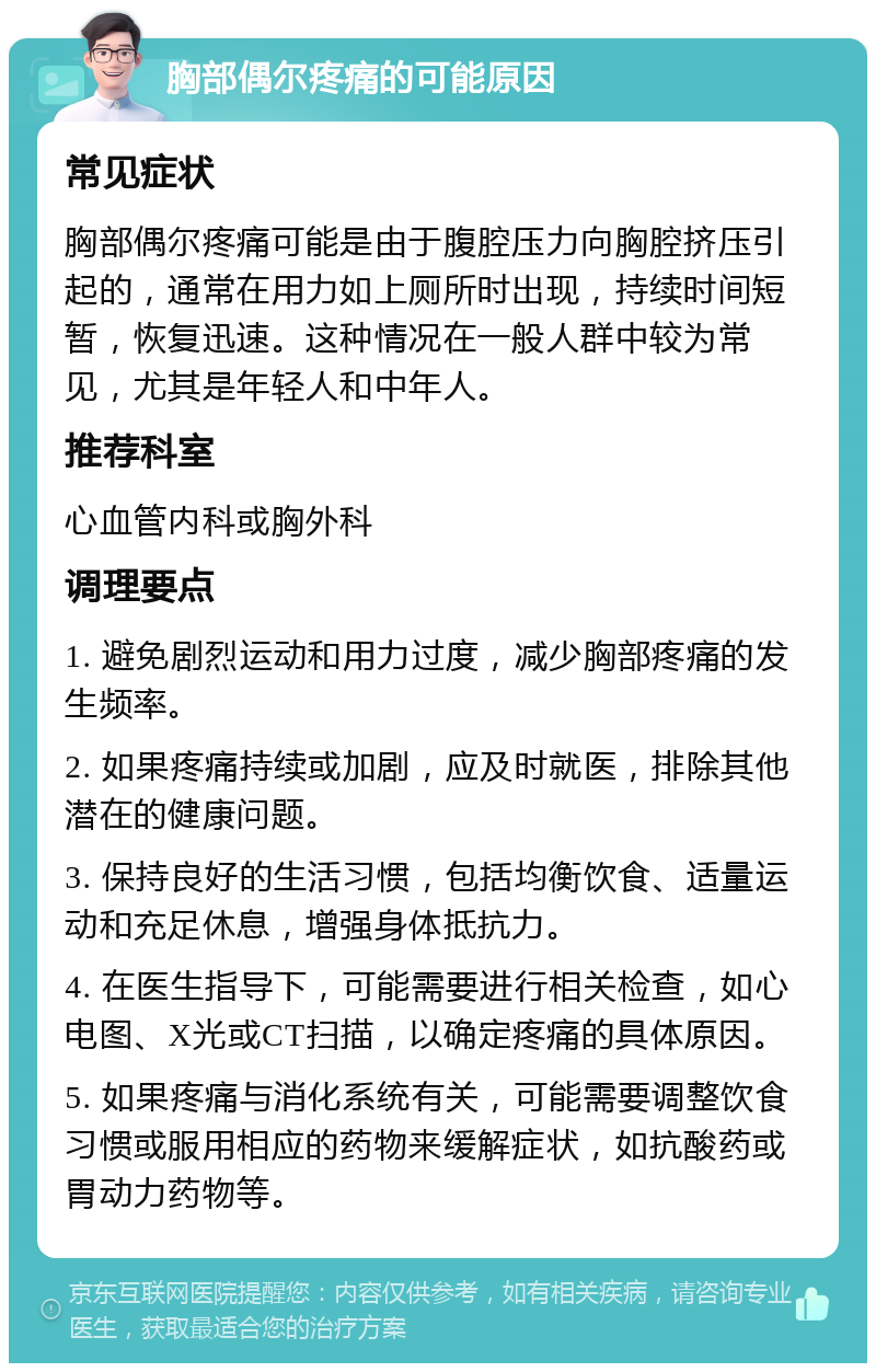 胸部偶尔疼痛的可能原因 常见症状 胸部偶尔疼痛可能是由于腹腔压力向胸腔挤压引起的，通常在用力如上厕所时出现，持续时间短暂，恢复迅速。这种情况在一般人群中较为常见，尤其是年轻人和中年人。 推荐科室 心血管内科或胸外科 调理要点 1. 避免剧烈运动和用力过度，减少胸部疼痛的发生频率。 2. 如果疼痛持续或加剧，应及时就医，排除其他潜在的健康问题。 3. 保持良好的生活习惯，包括均衡饮食、适量运动和充足休息，增强身体抵抗力。 4. 在医生指导下，可能需要进行相关检查，如心电图、X光或CT扫描，以确定疼痛的具体原因。 5. 如果疼痛与消化系统有关，可能需要调整饮食习惯或服用相应的药物来缓解症状，如抗酸药或胃动力药物等。