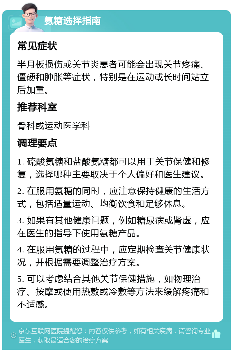 氨糖选择指南 常见症状 半月板损伤或关节炎患者可能会出现关节疼痛、僵硬和肿胀等症状，特别是在运动或长时间站立后加重。 推荐科室 骨科或运动医学科 调理要点 1. 硫酸氨糖和盐酸氨糖都可以用于关节保健和修复，选择哪种主要取决于个人偏好和医生建议。 2. 在服用氨糖的同时，应注意保持健康的生活方式，包括适量运动、均衡饮食和足够休息。 3. 如果有其他健康问题，例如糖尿病或肾虚，应在医生的指导下使用氨糖产品。 4. 在服用氨糖的过程中，应定期检查关节健康状况，并根据需要调整治疗方案。 5. 可以考虑结合其他关节保健措施，如物理治疗、按摩或使用热敷或冷敷等方法来缓解疼痛和不适感。