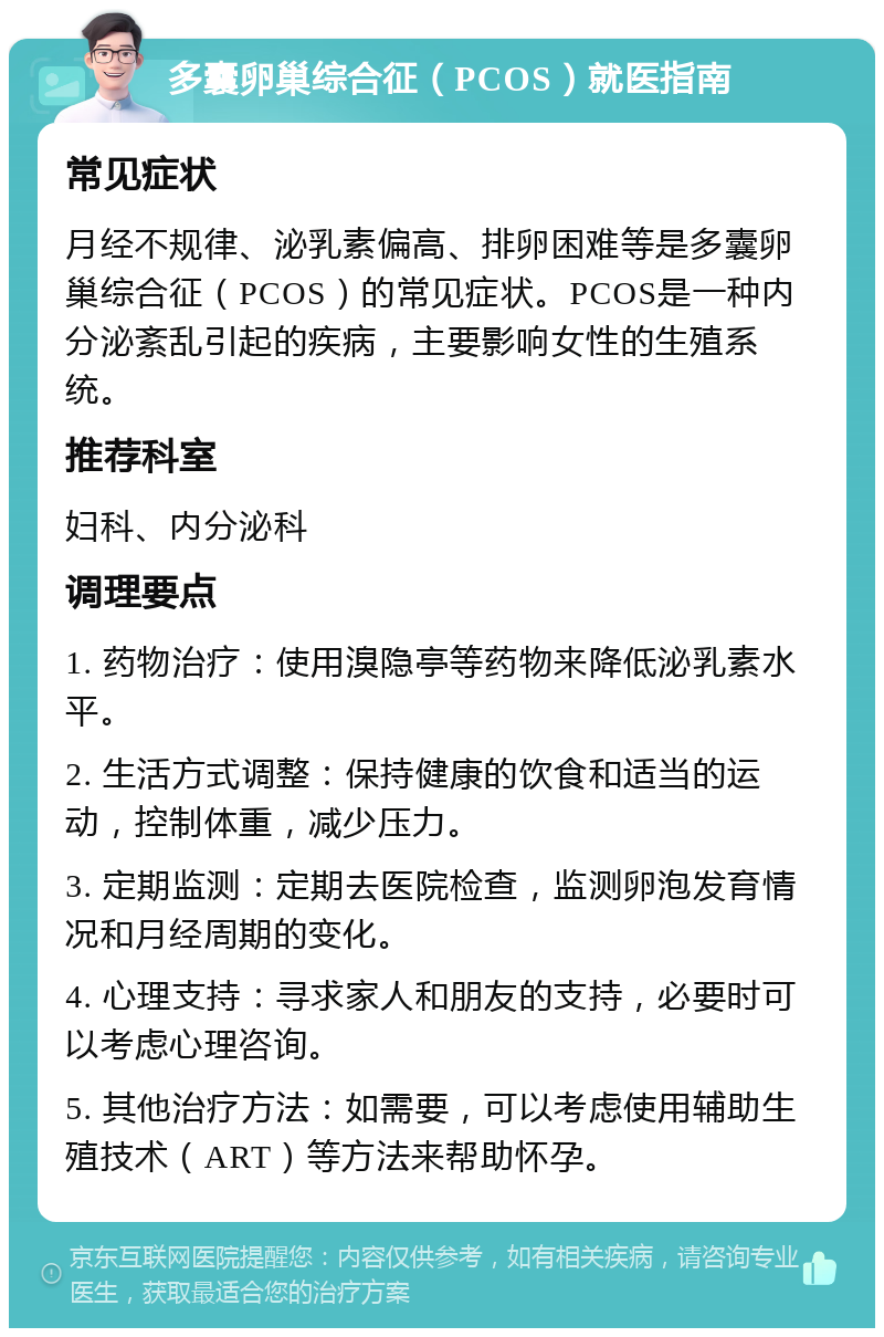 多囊卵巢综合征（PCOS）就医指南 常见症状 月经不规律、泌乳素偏高、排卵困难等是多囊卵巢综合征（PCOS）的常见症状。PCOS是一种内分泌紊乱引起的疾病，主要影响女性的生殖系统。 推荐科室 妇科、内分泌科 调理要点 1. 药物治疗：使用溴隐亭等药物来降低泌乳素水平。 2. 生活方式调整：保持健康的饮食和适当的运动，控制体重，减少压力。 3. 定期监测：定期去医院检查，监测卵泡发育情况和月经周期的变化。 4. 心理支持：寻求家人和朋友的支持，必要时可以考虑心理咨询。 5. 其他治疗方法：如需要，可以考虑使用辅助生殖技术（ART）等方法来帮助怀孕。