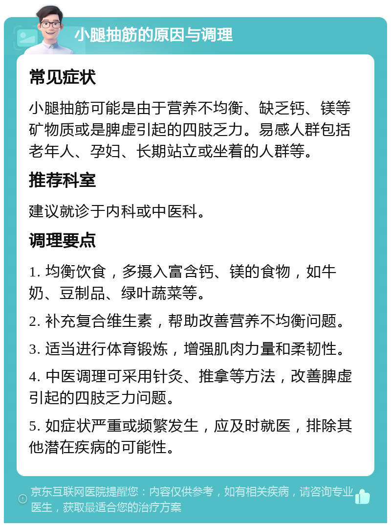 小腿抽筋的原因与调理 常见症状 小腿抽筋可能是由于营养不均衡、缺乏钙、镁等矿物质或是脾虚引起的四肢乏力。易感人群包括老年人、孕妇、长期站立或坐着的人群等。 推荐科室 建议就诊于内科或中医科。 调理要点 1. 均衡饮食，多摄入富含钙、镁的食物，如牛奶、豆制品、绿叶蔬菜等。 2. 补充复合维生素，帮助改善营养不均衡问题。 3. 适当进行体育锻炼，增强肌肉力量和柔韧性。 4. 中医调理可采用针灸、推拿等方法，改善脾虚引起的四肢乏力问题。 5. 如症状严重或频繁发生，应及时就医，排除其他潜在疾病的可能性。