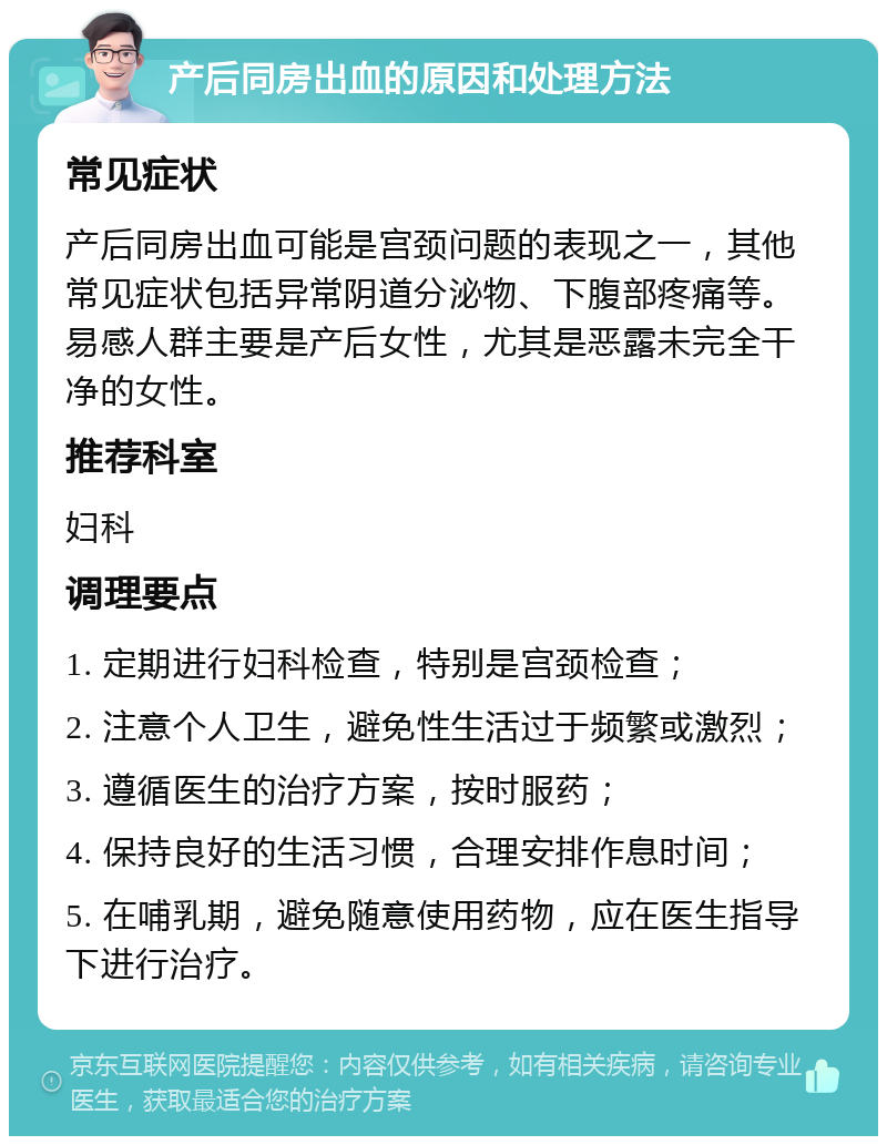 产后同房出血的原因和处理方法 常见症状 产后同房出血可能是宫颈问题的表现之一，其他常见症状包括异常阴道分泌物、下腹部疼痛等。易感人群主要是产后女性，尤其是恶露未完全干净的女性。 推荐科室 妇科 调理要点 1. 定期进行妇科检查，特别是宫颈检查； 2. 注意个人卫生，避免性生活过于频繁或激烈； 3. 遵循医生的治疗方案，按时服药； 4. 保持良好的生活习惯，合理安排作息时间； 5. 在哺乳期，避免随意使用药物，应在医生指导下进行治疗。