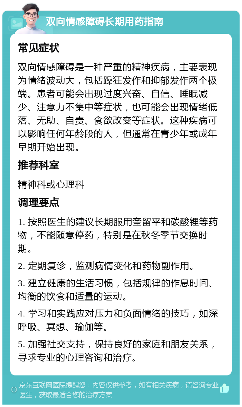 双向情感障碍长期用药指南 常见症状 双向情感障碍是一种严重的精神疾病，主要表现为情绪波动大，包括躁狂发作和抑郁发作两个极端。患者可能会出现过度兴奋、自信、睡眠减少、注意力不集中等症状，也可能会出现情绪低落、无助、自责、食欲改变等症状。这种疾病可以影响任何年龄段的人，但通常在青少年或成年早期开始出现。 推荐科室 精神科或心理科 调理要点 1. 按照医生的建议长期服用奎留平和碳酸锂等药物，不能随意停药，特别是在秋冬季节交换时期。 2. 定期复诊，监测病情变化和药物副作用。 3. 建立健康的生活习惯，包括规律的作息时间、均衡的饮食和适量的运动。 4. 学习和实践应对压力和负面情绪的技巧，如深呼吸、冥想、瑜伽等。 5. 加强社交支持，保持良好的家庭和朋友关系，寻求专业的心理咨询和治疗。