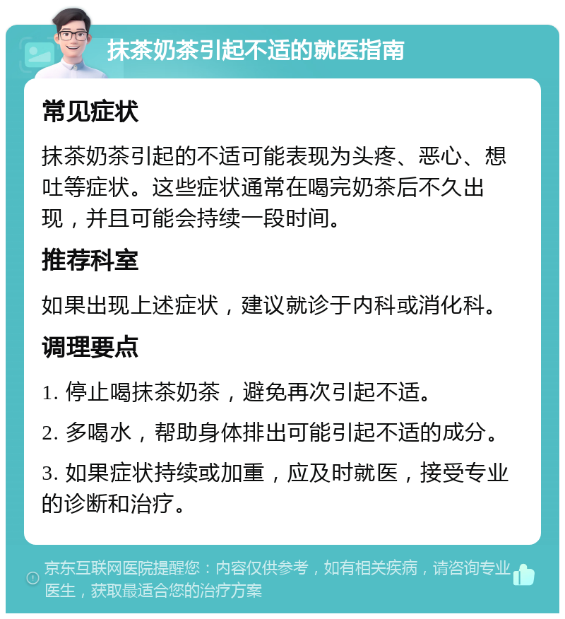 抹茶奶茶引起不适的就医指南 常见症状 抹茶奶茶引起的不适可能表现为头疼、恶心、想吐等症状。这些症状通常在喝完奶茶后不久出现，并且可能会持续一段时间。 推荐科室 如果出现上述症状，建议就诊于内科或消化科。 调理要点 1. 停止喝抹茶奶茶，避免再次引起不适。 2. 多喝水，帮助身体排出可能引起不适的成分。 3. 如果症状持续或加重，应及时就医，接受专业的诊断和治疗。