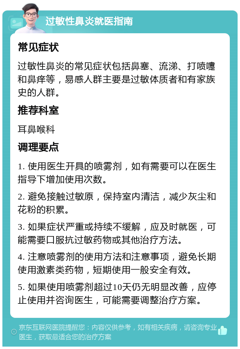 过敏性鼻炎就医指南 常见症状 过敏性鼻炎的常见症状包括鼻塞、流涕、打喷嚏和鼻痒等，易感人群主要是过敏体质者和有家族史的人群。 推荐科室 耳鼻喉科 调理要点 1. 使用医生开具的喷雾剂，如有需要可以在医生指导下增加使用次数。 2. 避免接触过敏原，保持室内清洁，减少灰尘和花粉的积累。 3. 如果症状严重或持续不缓解，应及时就医，可能需要口服抗过敏药物或其他治疗方法。 4. 注意喷雾剂的使用方法和注意事项，避免长期使用激素类药物，短期使用一般安全有效。 5. 如果使用喷雾剂超过10天仍无明显改善，应停止使用并咨询医生，可能需要调整治疗方案。