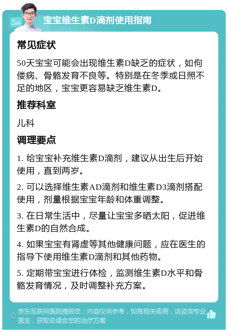 宝宝维生素D滴剂使用指南 常见症状 50天宝宝可能会出现维生素D缺乏的症状，如佝偻病、骨骼发育不良等。特别是在冬季或日照不足的地区，宝宝更容易缺乏维生素D。 推荐科室 儿科 调理要点 1. 给宝宝补充维生素D滴剂，建议从出生后开始使用，直到两岁。 2. 可以选择维生素AD滴剂和维生素D3滴剂搭配使用，剂量根据宝宝年龄和体重调整。 3. 在日常生活中，尽量让宝宝多晒太阳，促进维生素D的自然合成。 4. 如果宝宝有肾虚等其他健康问题，应在医生的指导下使用维生素D滴剂和其他药物。 5. 定期带宝宝进行体检，监测维生素D水平和骨骼发育情况，及时调整补充方案。