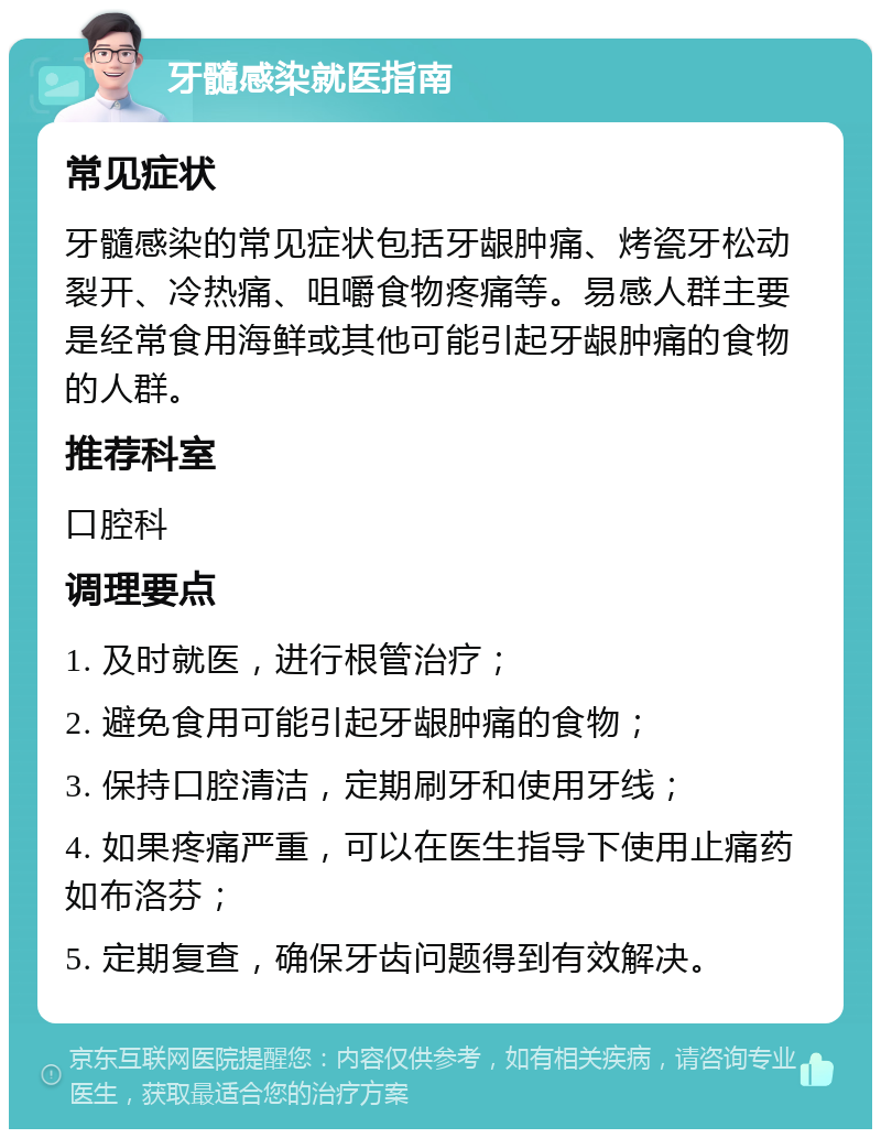 牙髓感染就医指南 常见症状 牙髓感染的常见症状包括牙龈肿痛、烤瓷牙松动裂开、冷热痛、咀嚼食物疼痛等。易感人群主要是经常食用海鲜或其他可能引起牙龈肿痛的食物的人群。 推荐科室 口腔科 调理要点 1. 及时就医，进行根管治疗； 2. 避免食用可能引起牙龈肿痛的食物； 3. 保持口腔清洁，定期刷牙和使用牙线； 4. 如果疼痛严重，可以在医生指导下使用止痛药如布洛芬； 5. 定期复查，确保牙齿问题得到有效解决。