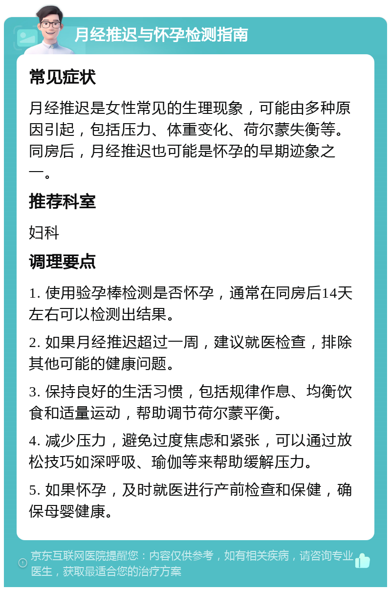 月经推迟与怀孕检测指南 常见症状 月经推迟是女性常见的生理现象，可能由多种原因引起，包括压力、体重变化、荷尔蒙失衡等。同房后，月经推迟也可能是怀孕的早期迹象之一。 推荐科室 妇科 调理要点 1. 使用验孕棒检测是否怀孕，通常在同房后14天左右可以检测出结果。 2. 如果月经推迟超过一周，建议就医检查，排除其他可能的健康问题。 3. 保持良好的生活习惯，包括规律作息、均衡饮食和适量运动，帮助调节荷尔蒙平衡。 4. 减少压力，避免过度焦虑和紧张，可以通过放松技巧如深呼吸、瑜伽等来帮助缓解压力。 5. 如果怀孕，及时就医进行产前检查和保健，确保母婴健康。