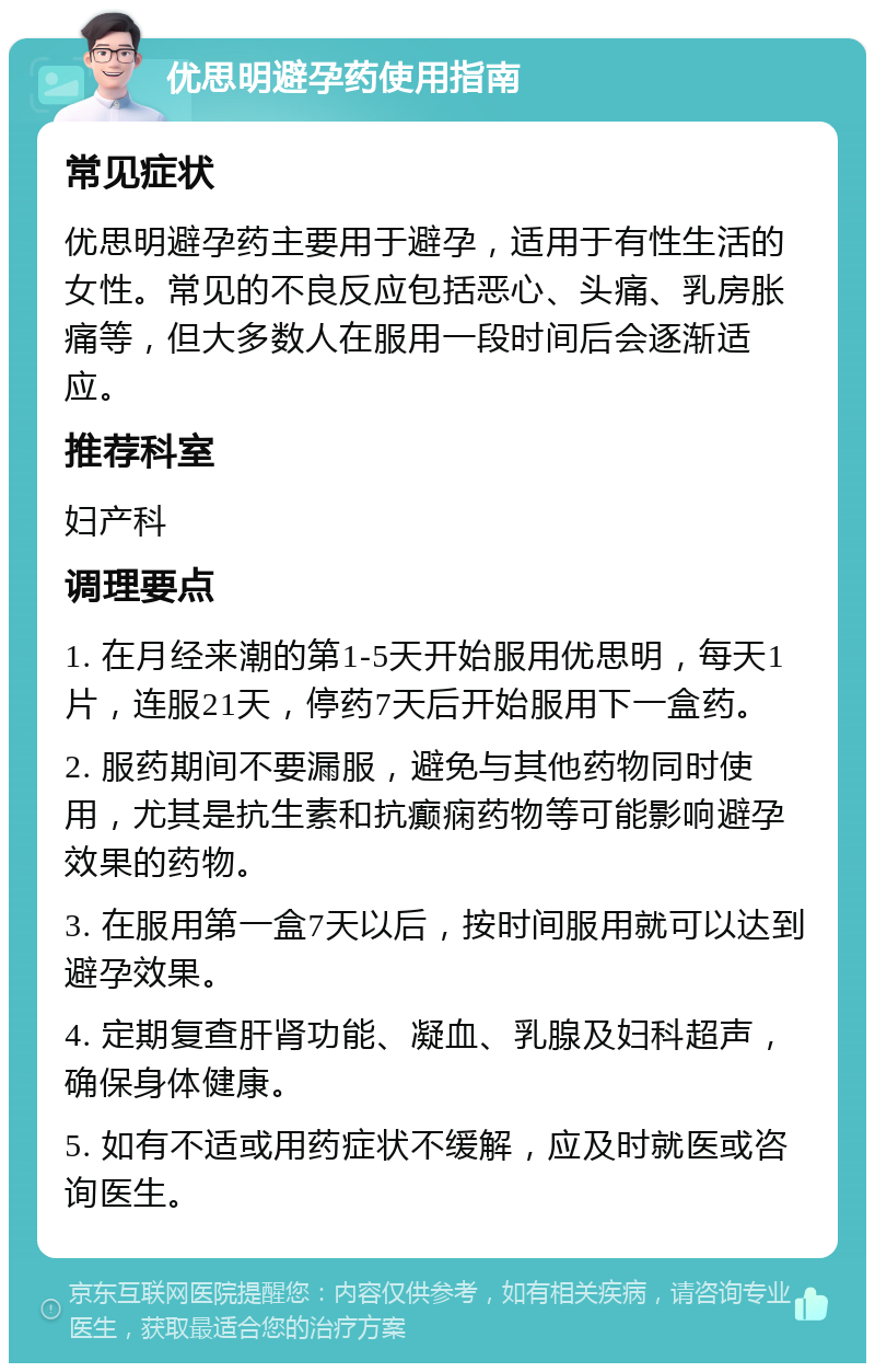 优思明避孕药使用指南 常见症状 优思明避孕药主要用于避孕，适用于有性生活的女性。常见的不良反应包括恶心、头痛、乳房胀痛等，但大多数人在服用一段时间后会逐渐适应。 推荐科室 妇产科 调理要点 1. 在月经来潮的第1-5天开始服用优思明，每天1片，连服21天，停药7天后开始服用下一盒药。 2. 服药期间不要漏服，避免与其他药物同时使用，尤其是抗生素和抗癫痫药物等可能影响避孕效果的药物。 3. 在服用第一盒7天以后，按时间服用就可以达到避孕效果。 4. 定期复查肝肾功能、凝血、乳腺及妇科超声，确保身体健康。 5. 如有不适或用药症状不缓解，应及时就医或咨询医生。