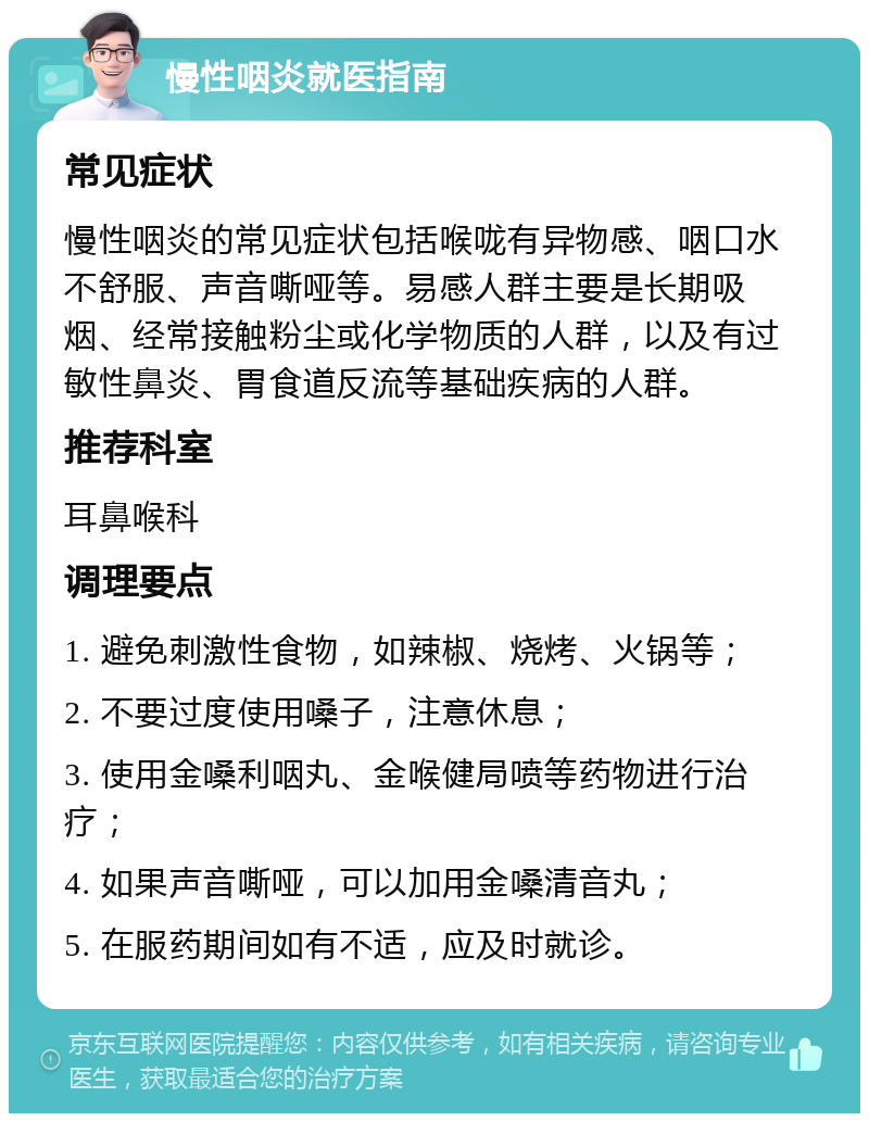 慢性咽炎就医指南 常见症状 慢性咽炎的常见症状包括喉咙有异物感、咽口水不舒服、声音嘶哑等。易感人群主要是长期吸烟、经常接触粉尘或化学物质的人群，以及有过敏性鼻炎、胃食道反流等基础疾病的人群。 推荐科室 耳鼻喉科 调理要点 1. 避免刺激性食物，如辣椒、烧烤、火锅等； 2. 不要过度使用嗓子，注意休息； 3. 使用金嗓利咽丸、金喉健局喷等药物进行治疗； 4. 如果声音嘶哑，可以加用金嗓清音丸； 5. 在服药期间如有不适，应及时就诊。