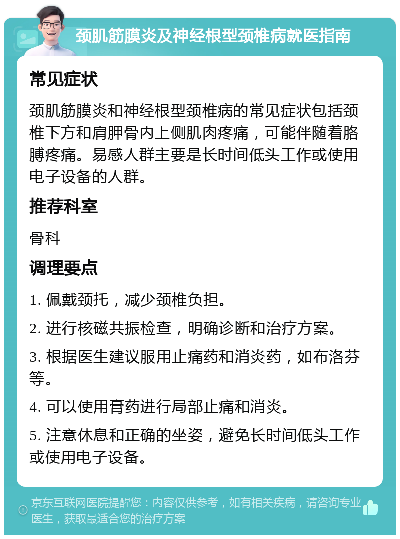 颈肌筋膜炎及神经根型颈椎病就医指南 常见症状 颈肌筋膜炎和神经根型颈椎病的常见症状包括颈椎下方和肩胛骨内上侧肌肉疼痛，可能伴随着胳膊疼痛。易感人群主要是长时间低头工作或使用电子设备的人群。 推荐科室 骨科 调理要点 1. 佩戴颈托，减少颈椎负担。 2. 进行核磁共振检查，明确诊断和治疗方案。 3. 根据医生建议服用止痛药和消炎药，如布洛芬等。 4. 可以使用膏药进行局部止痛和消炎。 5. 注意休息和正确的坐姿，避免长时间低头工作或使用电子设备。