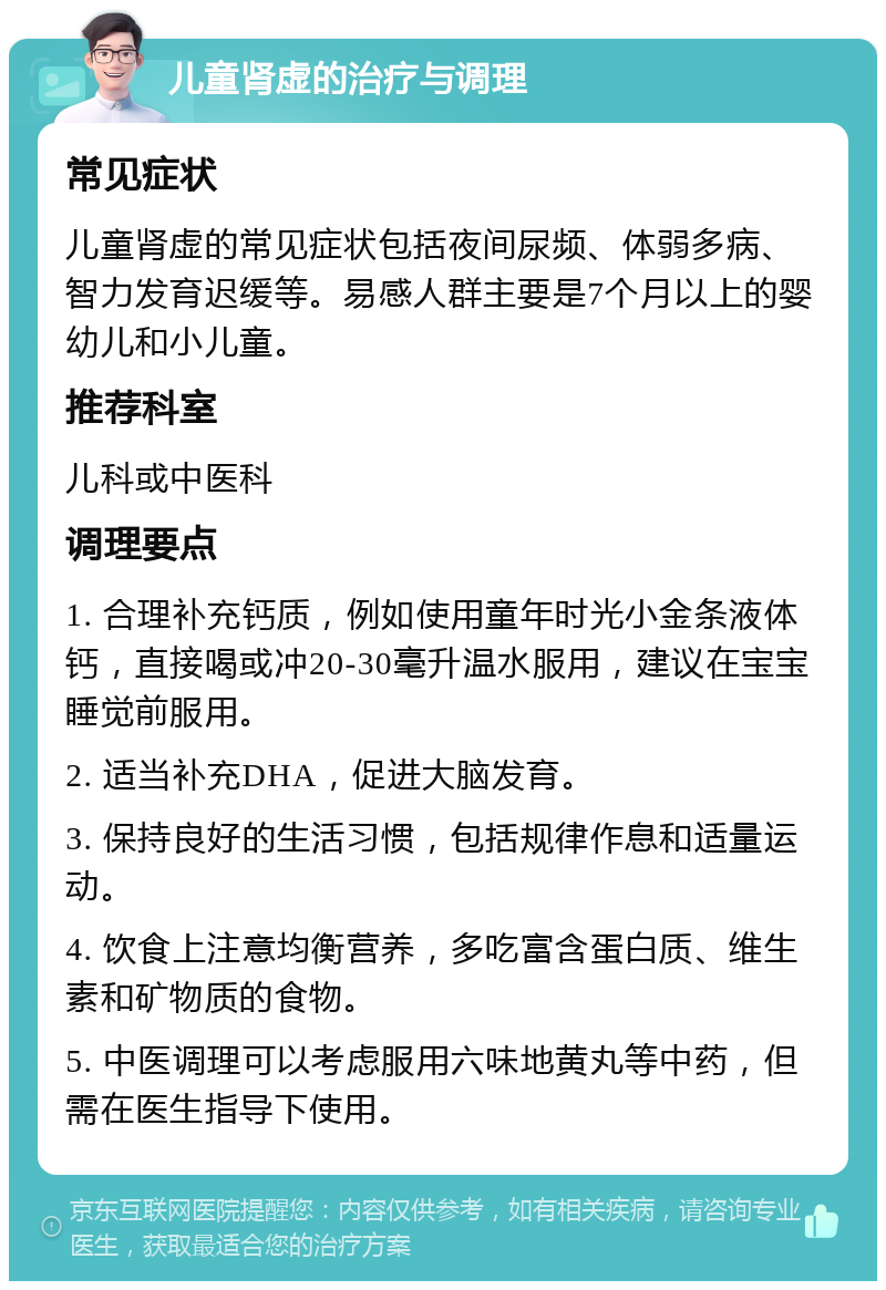 儿童肾虚的治疗与调理 常见症状 儿童肾虚的常见症状包括夜间尿频、体弱多病、智力发育迟缓等。易感人群主要是7个月以上的婴幼儿和小儿童。 推荐科室 儿科或中医科 调理要点 1. 合理补充钙质，例如使用童年时光小金条液体钙，直接喝或冲20-30毫升温水服用，建议在宝宝睡觉前服用。 2. 适当补充DHA，促进大脑发育。 3. 保持良好的生活习惯，包括规律作息和适量运动。 4. 饮食上注意均衡营养，多吃富含蛋白质、维生素和矿物质的食物。 5. 中医调理可以考虑服用六味地黄丸等中药，但需在医生指导下使用。