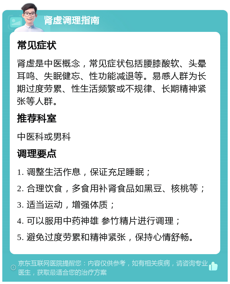 肾虚调理指南 常见症状 肾虚是中医概念，常见症状包括腰膝酸软、头晕耳鸣、失眠健忘、性功能减退等。易感人群为长期过度劳累、性生活频繁或不规律、长期精神紧张等人群。 推荐科室 中医科或男科 调理要点 1. 调整生活作息，保证充足睡眠； 2. 合理饮食，多食用补肾食品如黑豆、核桃等； 3. 适当运动，增强体质； 4. 可以服用中药神雄 参竹精片进行调理； 5. 避免过度劳累和精神紧张，保持心情舒畅。