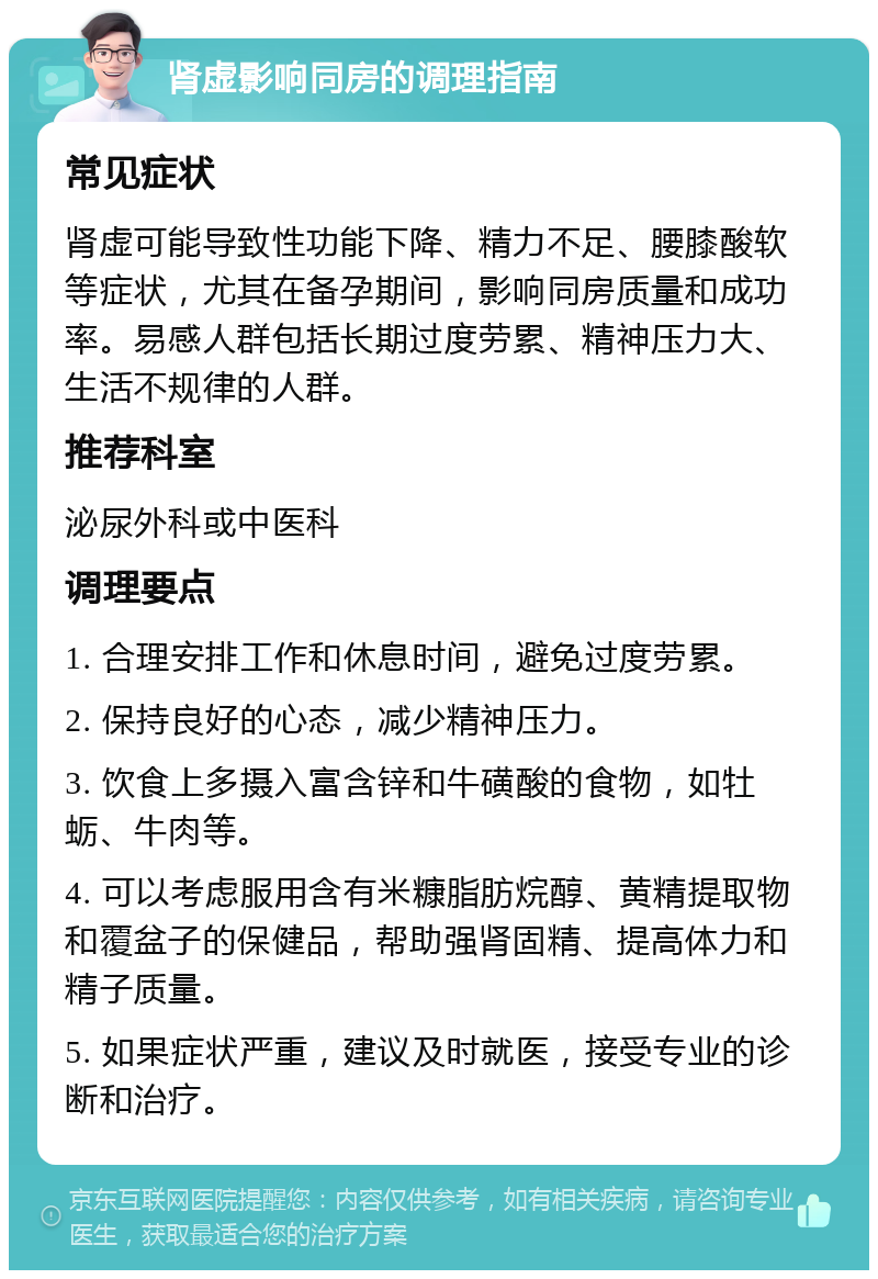 肾虚影响同房的调理指南 常见症状 肾虚可能导致性功能下降、精力不足、腰膝酸软等症状，尤其在备孕期间，影响同房质量和成功率。易感人群包括长期过度劳累、精神压力大、生活不规律的人群。 推荐科室 泌尿外科或中医科 调理要点 1. 合理安排工作和休息时间，避免过度劳累。 2. 保持良好的心态，减少精神压力。 3. 饮食上多摄入富含锌和牛磺酸的食物，如牡蛎、牛肉等。 4. 可以考虑服用含有米糠脂肪烷醇、黄精提取物和覆盆子的保健品，帮助强肾固精、提高体力和精子质量。 5. 如果症状严重，建议及时就医，接受专业的诊断和治疗。