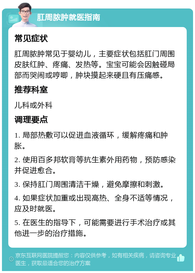 肛周脓肿就医指南 常见症状 肛周脓肿常见于婴幼儿，主要症状包括肛门周围皮肤红肿、疼痛、发热等。宝宝可能会因触碰局部而哭闹或哼唧，肿块摸起来硬且有压痛感。 推荐科室 儿科或外科 调理要点 1. 局部热敷可以促进血液循环，缓解疼痛和肿胀。 2. 使用百多邦软膏等抗生素外用药物，预防感染并促进愈合。 3. 保持肛门周围清洁干燥，避免摩擦和刺激。 4. 如果症状加重或出现高热、全身不适等情况，应及时就医。 5. 在医生的指导下，可能需要进行手术治疗或其他进一步的治疗措施。