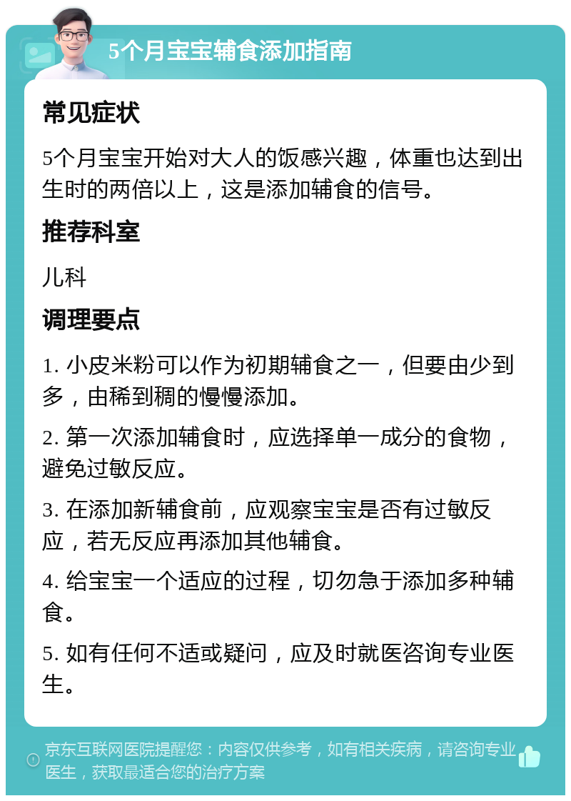 5个月宝宝辅食添加指南 常见症状 5个月宝宝开始对大人的饭感兴趣，体重也达到出生时的两倍以上，这是添加辅食的信号。 推荐科室 儿科 调理要点 1. 小皮米粉可以作为初期辅食之一，但要由少到多，由稀到稠的慢慢添加。 2. 第一次添加辅食时，应选择单一成分的食物，避免过敏反应。 3. 在添加新辅食前，应观察宝宝是否有过敏反应，若无反应再添加其他辅食。 4. 给宝宝一个适应的过程，切勿急于添加多种辅食。 5. 如有任何不适或疑问，应及时就医咨询专业医生。