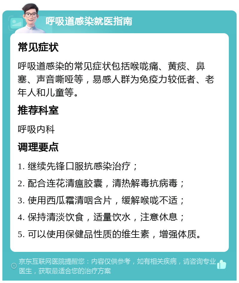 呼吸道感染就医指南 常见症状 呼吸道感染的常见症状包括喉咙痛、黄痰、鼻塞、声音嘶哑等，易感人群为免疫力较低者、老年人和儿童等。 推荐科室 呼吸内科 调理要点 1. 继续先锋口服抗感染治疗； 2. 配合连花清瘟胶囊，清热解毒抗病毒； 3. 使用西瓜霜清咽含片，缓解喉咙不适； 4. 保持清淡饮食，适量饮水，注意休息； 5. 可以使用保健品性质的维生素，增强体质。