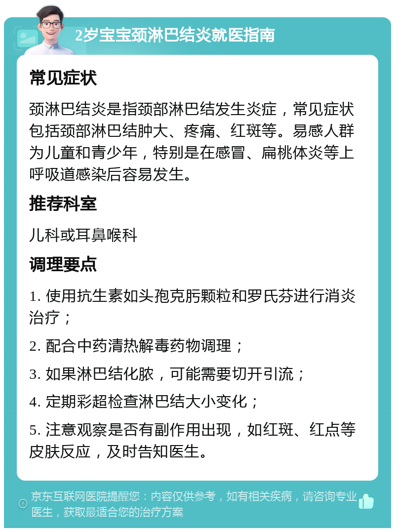 2岁宝宝颈淋巴结炎就医指南 常见症状 颈淋巴结炎是指颈部淋巴结发生炎症，常见症状包括颈部淋巴结肿大、疼痛、红斑等。易感人群为儿童和青少年，特别是在感冒、扁桃体炎等上呼吸道感染后容易发生。 推荐科室 儿科或耳鼻喉科 调理要点 1. 使用抗生素如头孢克肟颗粒和罗氏芬进行消炎治疗； 2. 配合中药清热解毒药物调理； 3. 如果淋巴结化脓，可能需要切开引流； 4. 定期彩超检查淋巴结大小变化； 5. 注意观察是否有副作用出现，如红斑、红点等皮肤反应，及时告知医生。