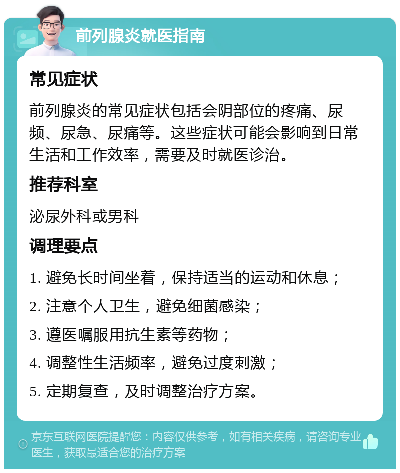 前列腺炎就医指南 常见症状 前列腺炎的常见症状包括会阴部位的疼痛、尿频、尿急、尿痛等。这些症状可能会影响到日常生活和工作效率，需要及时就医诊治。 推荐科室 泌尿外科或男科 调理要点 1. 避免长时间坐着，保持适当的运动和休息； 2. 注意个人卫生，避免细菌感染； 3. 遵医嘱服用抗生素等药物； 4. 调整性生活频率，避免过度刺激； 5. 定期复查，及时调整治疗方案。