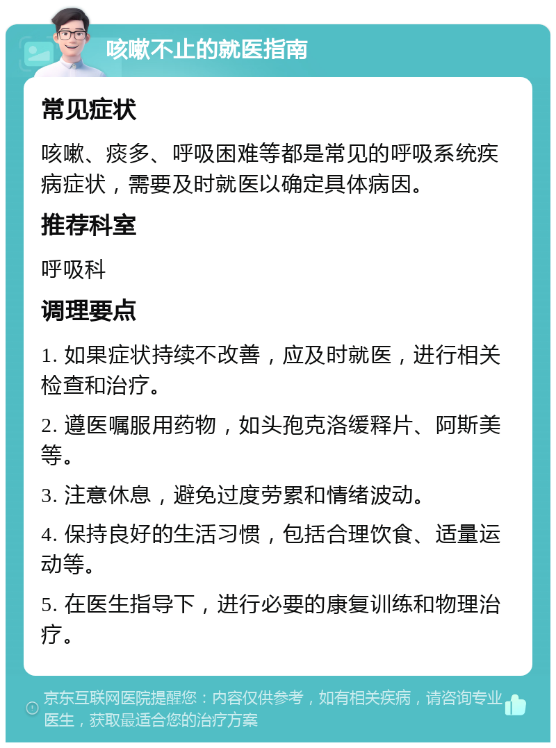 咳嗽不止的就医指南 常见症状 咳嗽、痰多、呼吸困难等都是常见的呼吸系统疾病症状，需要及时就医以确定具体病因。 推荐科室 呼吸科 调理要点 1. 如果症状持续不改善，应及时就医，进行相关检查和治疗。 2. 遵医嘱服用药物，如头孢克洛缓释片、阿斯美等。 3. 注意休息，避免过度劳累和情绪波动。 4. 保持良好的生活习惯，包括合理饮食、适量运动等。 5. 在医生指导下，进行必要的康复训练和物理治疗。