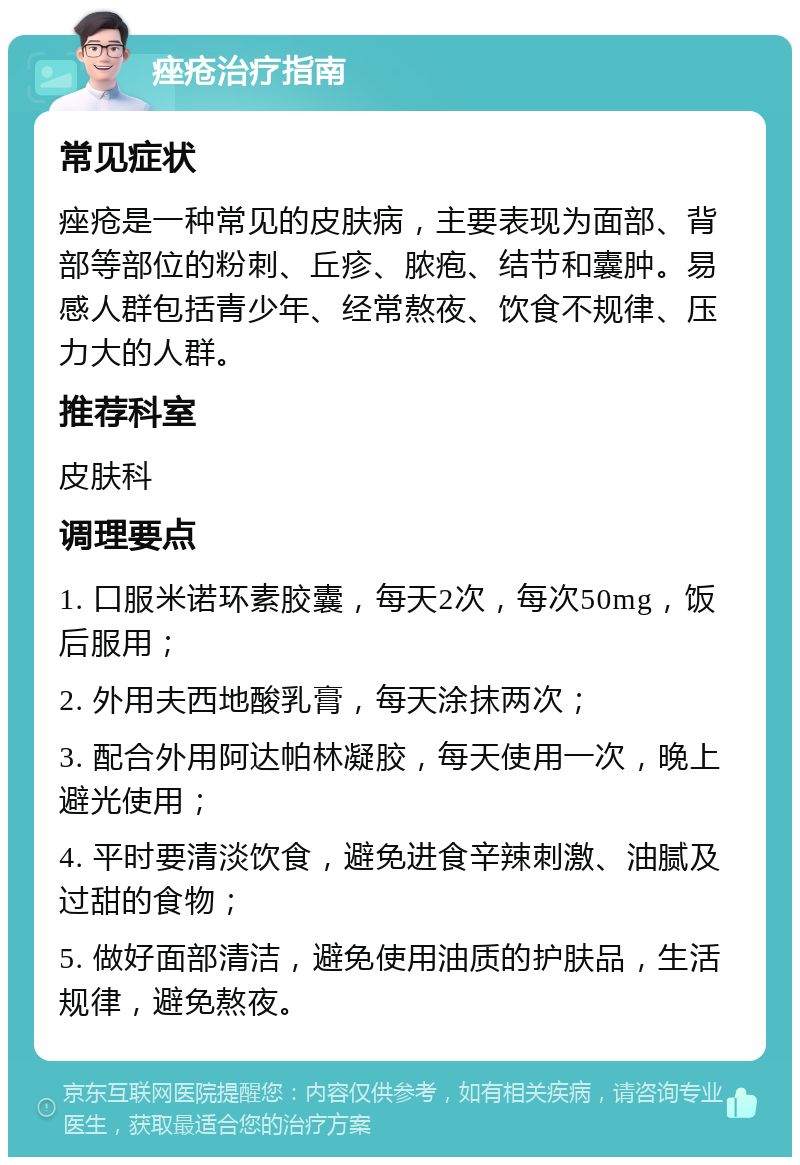 痤疮治疗指南 常见症状 痤疮是一种常见的皮肤病，主要表现为面部、背部等部位的粉刺、丘疹、脓疱、结节和囊肿。易感人群包括青少年、经常熬夜、饮食不规律、压力大的人群。 推荐科室 皮肤科 调理要点 1. 口服米诺环素胶囊，每天2次，每次50mg，饭后服用； 2. 外用夫西地酸乳膏，每天涂抹两次； 3. 配合外用阿达帕林凝胶，每天使用一次，晚上避光使用； 4. 平时要清淡饮食，避免进食辛辣刺激、油腻及过甜的食物； 5. 做好面部清洁，避免使用油质的护肤品，生活规律，避免熬夜。